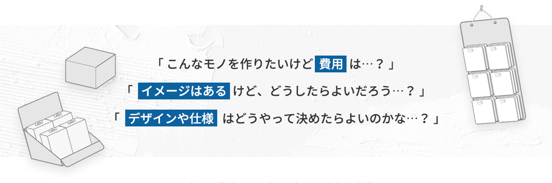 「こんなモノを作りたいけど費用は&hellip;？」「イメージはあるけど、どうしたらよいだろう&hellip;？」「デザインや仕様はどうやって決めたらよいのかな&hellip;？」